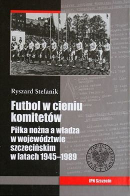 Futbol w cieniu komitetów. Piłka nożna a władza w województwie szczecińskim w latach 1945-1989